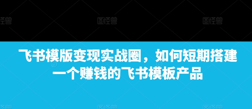 飞书模版变现实战圈，如何短期搭建一个赚钱的飞书模板产品-第一资源站