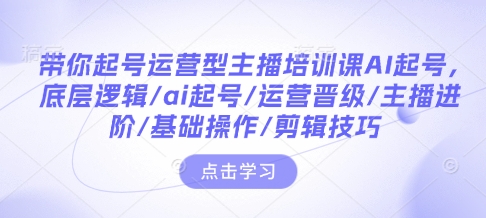 带你起号运营型主播培训课AI起号，底层逻辑/ai起号/运营晋级/主播进阶/基础操作/剪辑技巧-第一资源站