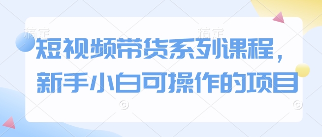 短视频带货系列课程，新手小白可操作的项目-第一资源站