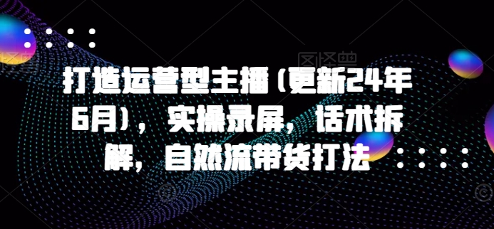 打造运营型主播(更新25年2月)，实操录屏，话术拆解，自然流带货打法-第一资源站