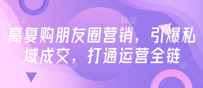 高复购朋友圈营销，引爆私域成交，打通运营全链-第一资源站