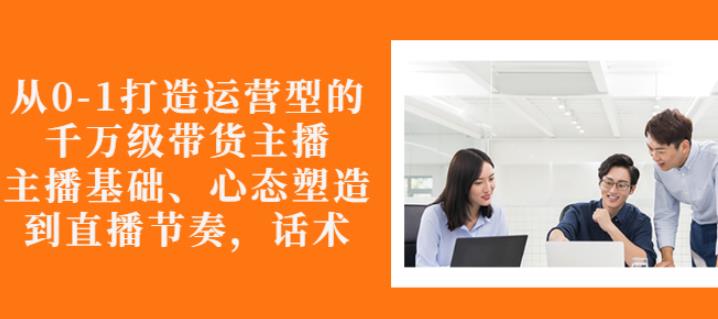 从0-1打造运营型的带货主播：主播基础、心态塑造，能力培养到直播节奏，话术进行全面讲-第一资源站