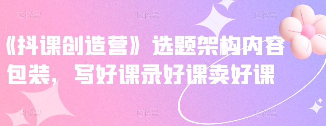 《抖课创造营》选题架构内容包装，写好课录好课卖好课-第一资源站