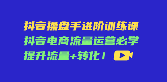 抖音操盘手进阶训练课：抖音电商流量运营必学，提升流量+转化-第一资源站