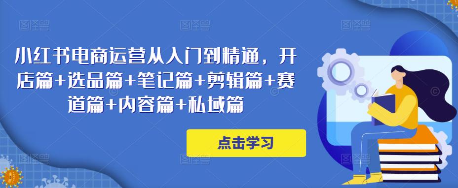 小红书电商运营从入门到精通，开店篇+选品篇+笔记篇+剪辑篇+赛道篇+内容篇+私域篇-第一资源站