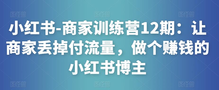 小红书-商家训练营12期：让商家丢掉付流量，做个赚钱的小红书博主-第一资源站