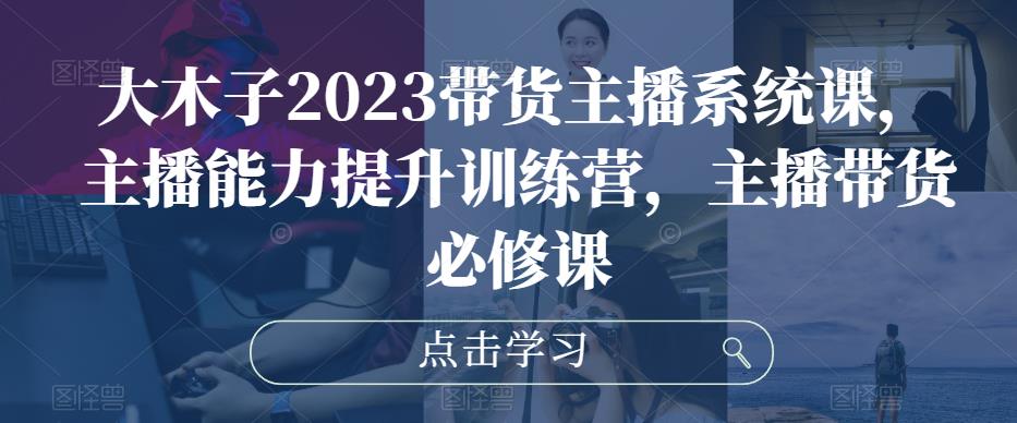 大木子2023带货主播系统课，主播能力提升训练营，主播带货必修课-第一资源站