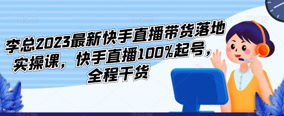 李总2023最新快手直播带货落地实操课，快手直播100%起号，全程干货-第一资源站