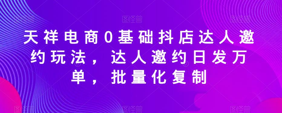 天祥电商0基础抖店达人邀约玩法，达人邀约日发万单，批量化复制-第一资源站