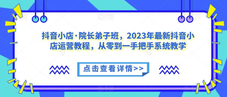 抖音小店·院长弟子班，2023年最新抖音小店运营教程，从零到一手把手系统教学-第一资源站