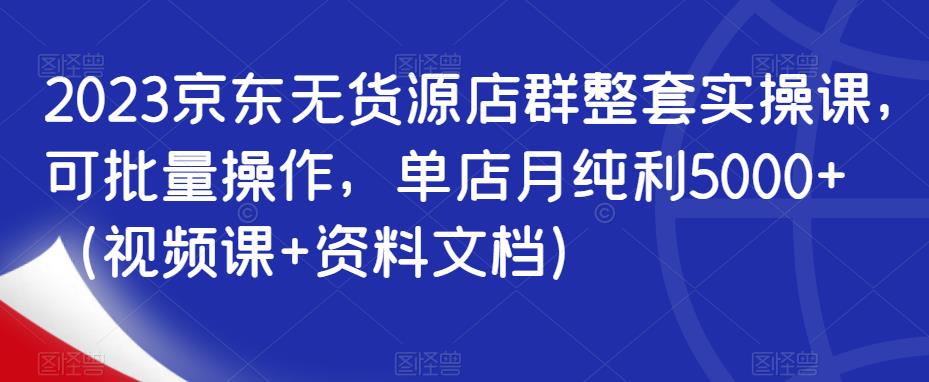 2023京东无货源店群整套实操课，可批量操作，单店月纯利5000+（视频课+资料文档）-第一资源站