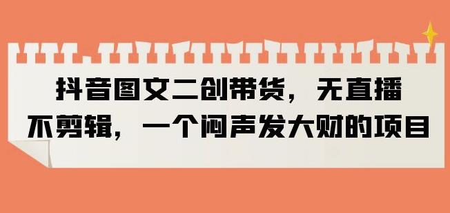 抖音图文二创带货，无直播，不剪辑，一个闷声发大财的项目【揭秘】-第一资源站