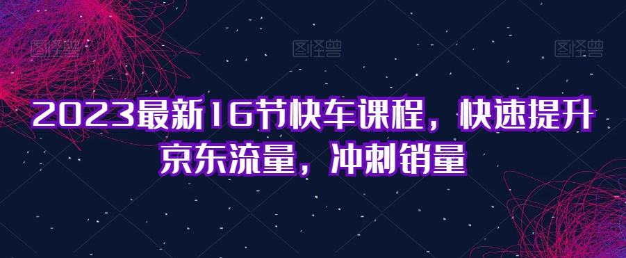 2023最新16节快车课程，快速提升京东流量，冲刺销量-第一资源站