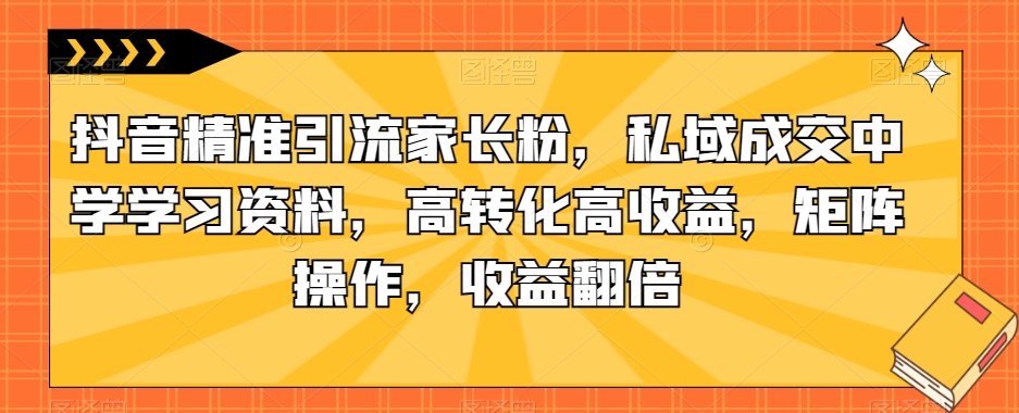 抖音精准引流家长粉，私域成交中学学习资料，高转化高收益，矩阵操作，收益翻倍【揭秘】-第一资源站
