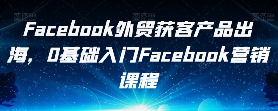 Facebook外贸获客产品出海，0基础入门Facebook营销课程-第一资源站