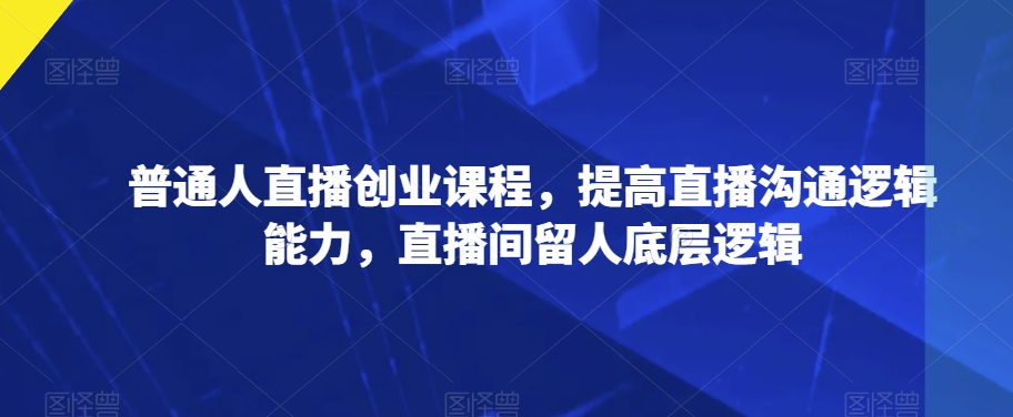 普通人直播创业课程，提高直播沟通逻辑能力，直播间留人底层逻辑-第一资源站