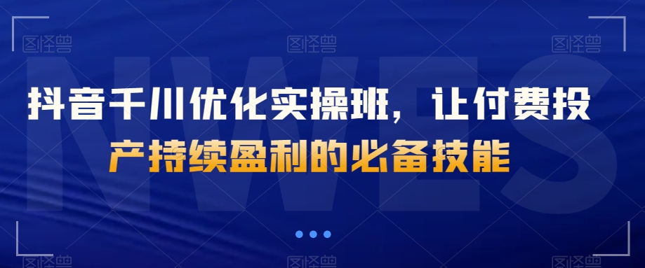 抖音千川优化实操班，让付费投产持续盈利的必备技能-第一资源站