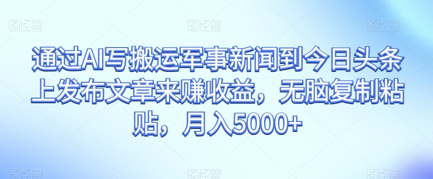通过AI写搬运军事新闻到今日头条上发布文章来赚收益，无脑复制粘贴，月入5000+【揭秘】-第一资源站