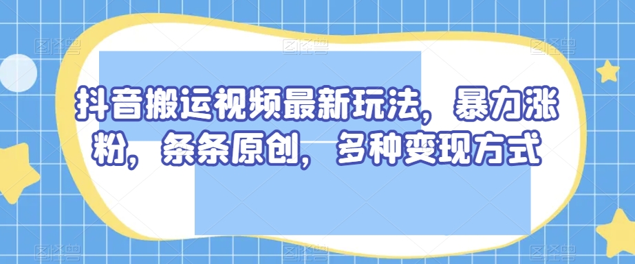 抖音搬运视频最新玩法，暴力涨粉，条条原创，多种变现方式【揭秘】-第一资源站