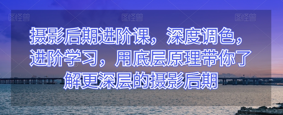 摄影后期进阶课，深度调色，进阶学习，用底层原理带你了解更深层的摄影后期-第一资源站