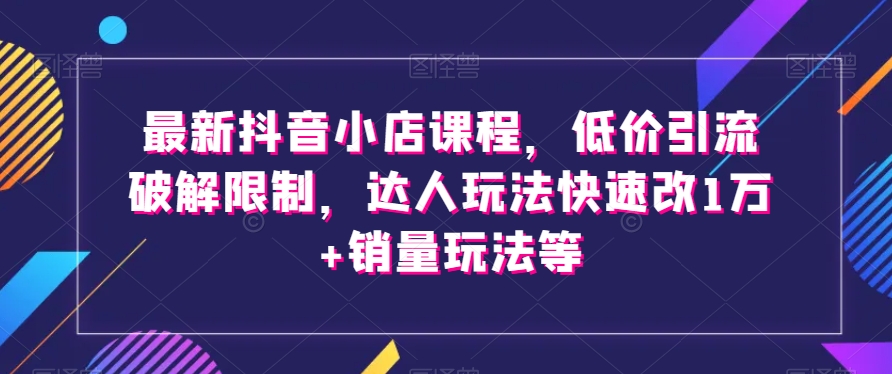 最新抖音小店课程，低价引流破解限制，达人玩法快速改1万+销量玩法等-第一资源站