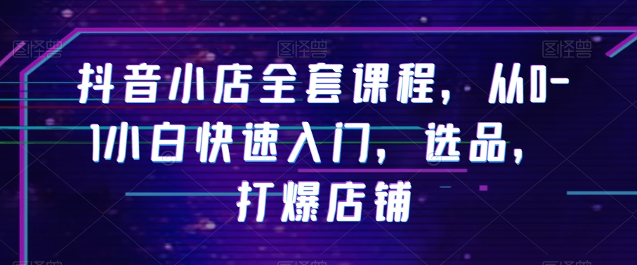 抖音小店全套课程，从0-1小白快速入门，选品，打爆店铺-第一资源站