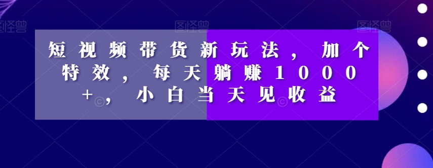 短视频带货新玩法，加个特效，每天躺赚1000+，小白当天见收益【揭秘】-第一资源站
