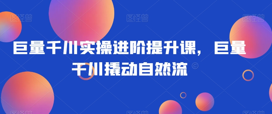 巨量千川实操进阶提升课，巨量干川撬动自然流-第一资源站