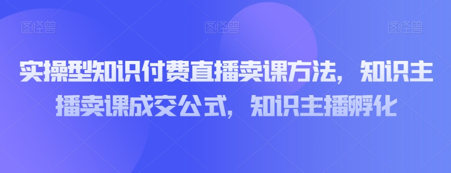实操型知识付费直播卖课方法，知识主播卖课成交公式，知识主播孵化-第一资源站