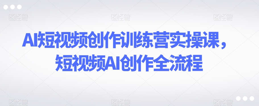 AI短视频创作训练营实操课，短视频AI创作全流程-第一资源站