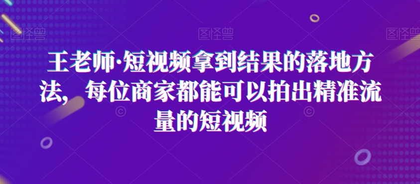 王老师·短视频拿到结果的落地方法，每位商家都能可以拍出精准流量的短视频-第一资源站