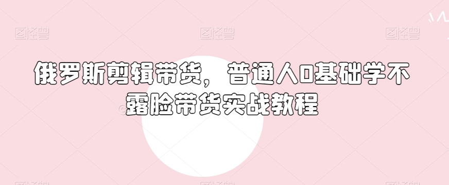 俄罗斯产品剪辑带货，普通人0基础学不露脸带货实战教程-第一资源站