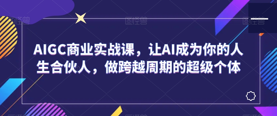 AIGC商业实战课，让AI成为你的人生合伙人，做跨越周期的超级个体-第一资源站