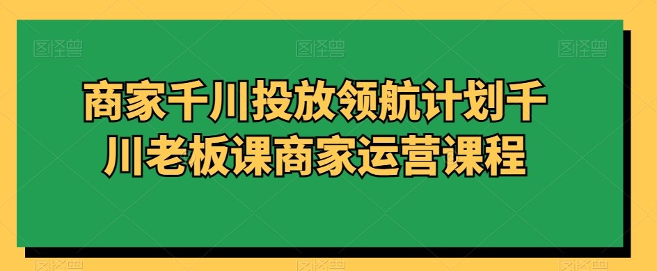 商家千川投放领航计划千川老板课商家运营课程-第一资源站