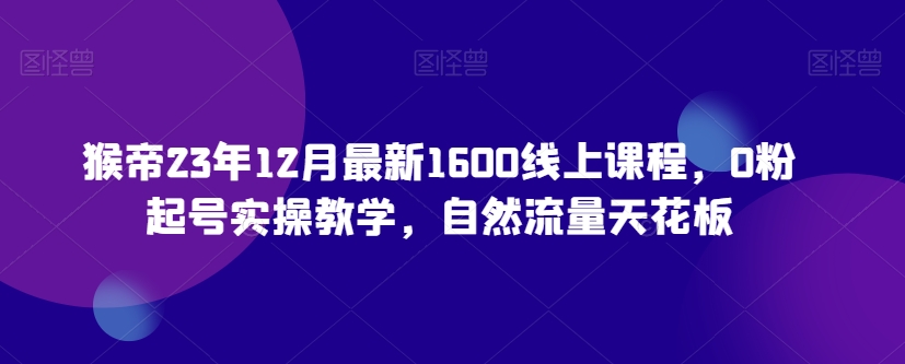 猴帝23年12月最新1600线上课程，0粉起号实操教学，自然流量天花板-第一资源站