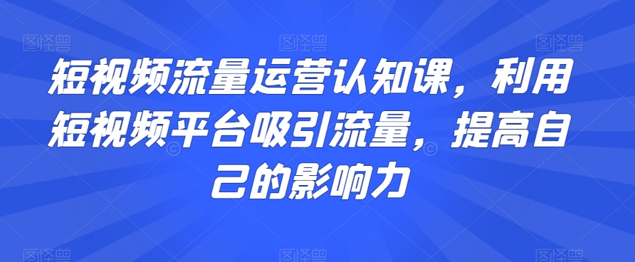 短视频流量运营认知课，利用短视频平台吸引流量，提高自己的影响力-第一资源站
