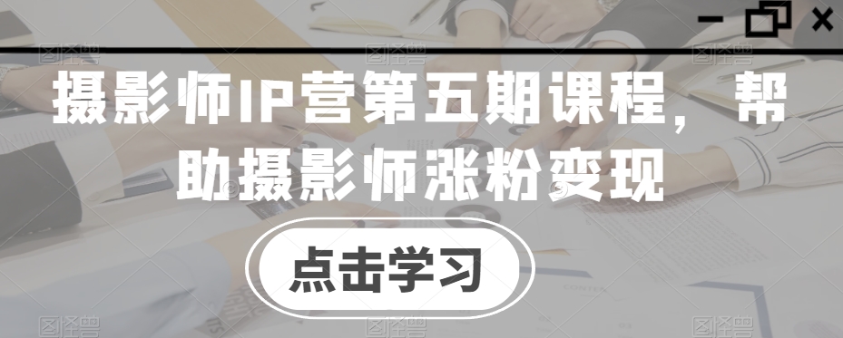 摄影师IP营第五期课程，帮助摄影师涨粉变现-第一资源站