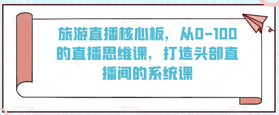 旅游直播核心板，从0-100的直播思维课，打造头部直播间的系统课-第一资源站