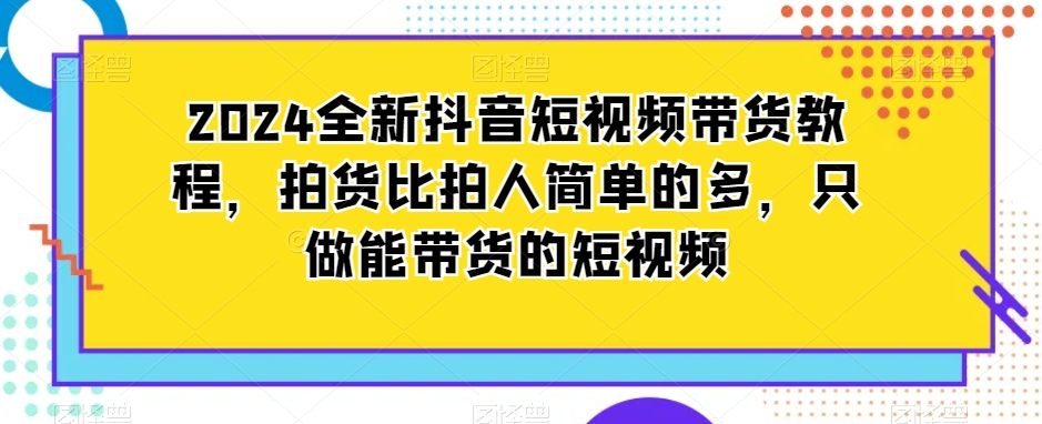 2024全新抖音短视频带货教程，拍货比拍人简单的多，只做能带货的短视频-第一资源站