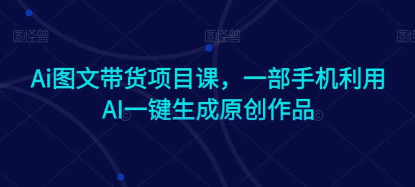 Ai图文带货项目课，一部手机利用AI一键生成原创作品-第一资源站