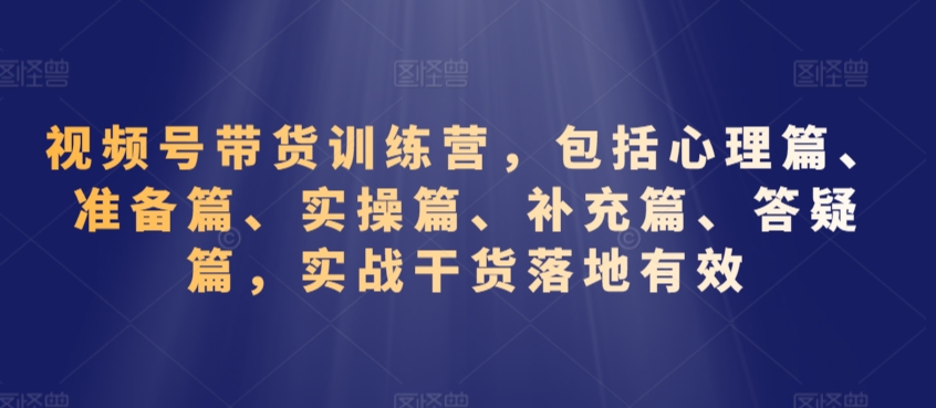 视频号带货训练营，包括心理篇、准备篇、实操篇、补充篇、答疑篇，实战干货落地有效-第一资源站
