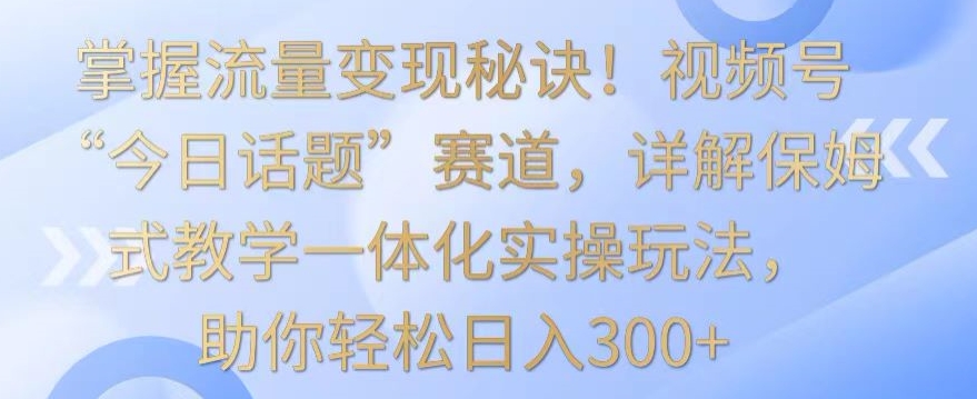 掌握流量变现秘诀！视频号“今日话题”赛道，详解保姆式教学一体化实操玩法，助你轻松日入300+【揭秘】-第一资源站