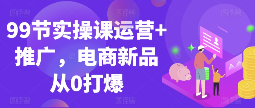 99节实操课运营+推广，电商新品从0打爆-第一资源站