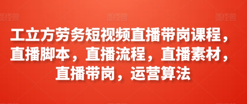 工立方劳务短视频直播带岗课程，直播脚本，直播流程，直播素材，直播带岗，运营算法-第一资源站