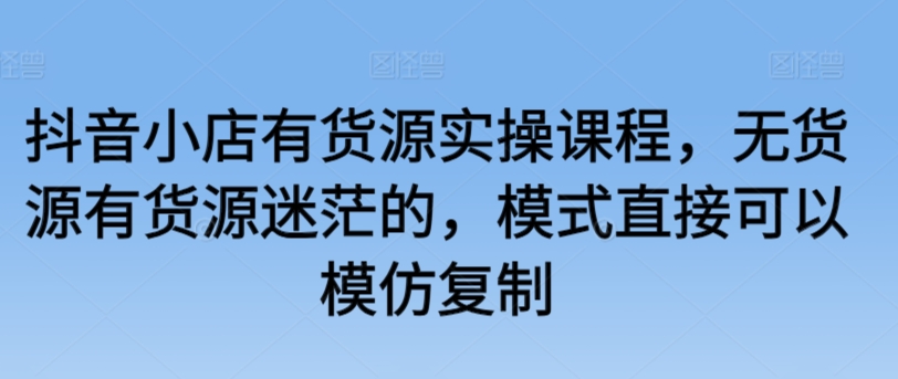 抖音小店有货源实操课程，无货源有货源迷茫的，模式直接可以模仿复制-第一资源站