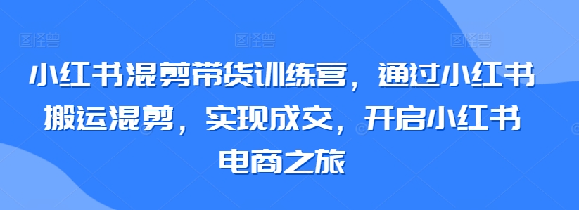 小红书混剪带货训练营，通过小红书搬运混剪，实现成交，开启小红书电商之旅-第一资源站