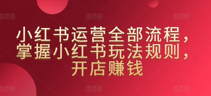 小红书运营全部流程，掌握小红书玩法规则，开店赚钱-第一资源站