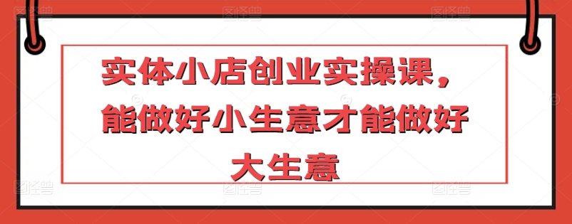 实体小店创业实操课，能做好小生意才能做好大生意-第一资源站