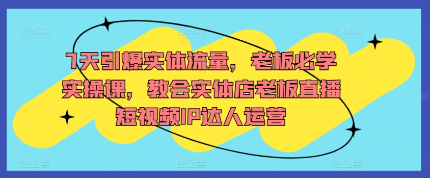 7天引爆实体流量，老板必学实操课，教会实体店老板直播短视频IP达人运营-第一资源站