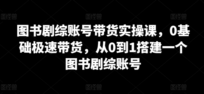 图书剧综账号带货实操课，0基础极速带货，从0到1搭建一个图书剧综账号-第一资源站